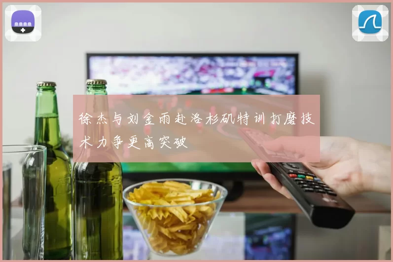 徐杰与刘金雨赴洛杉矶特训打磨技术力争更高突破