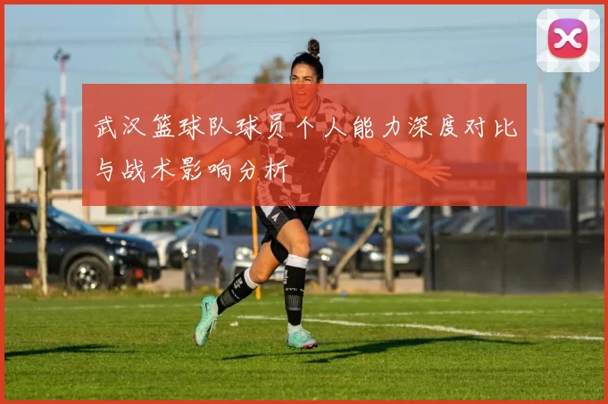 武汉篮球队球员个人能力深度对比与战术影响分析