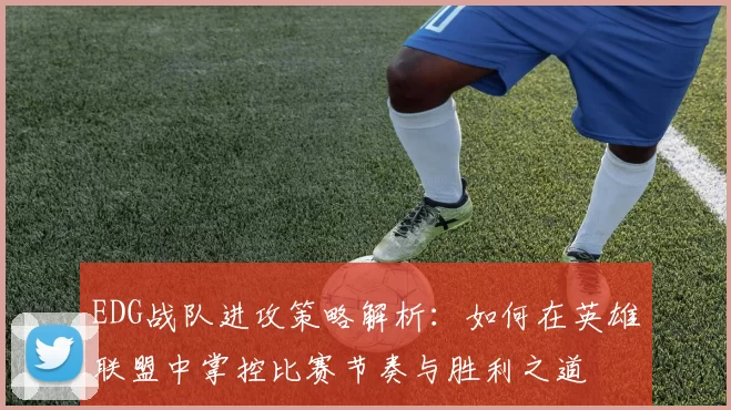 EDG战队进攻策略解析:如何在英雄联盟中掌控比赛节奏与胜利之道