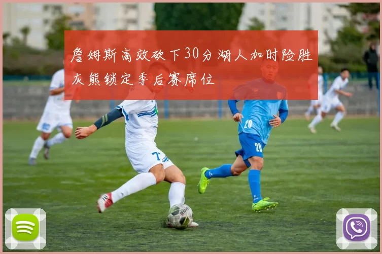 詹姆斯高效砍下30分湖人加时险胜灰熊锁定季后赛席位