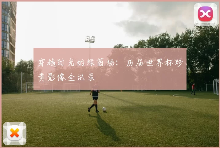 穿越时光的绿茵场:历届世界杯珍贵影像全记录
