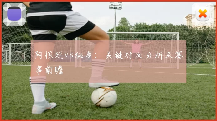 阿根廷vs秘鲁:关键对决分析及赛事前瞻
