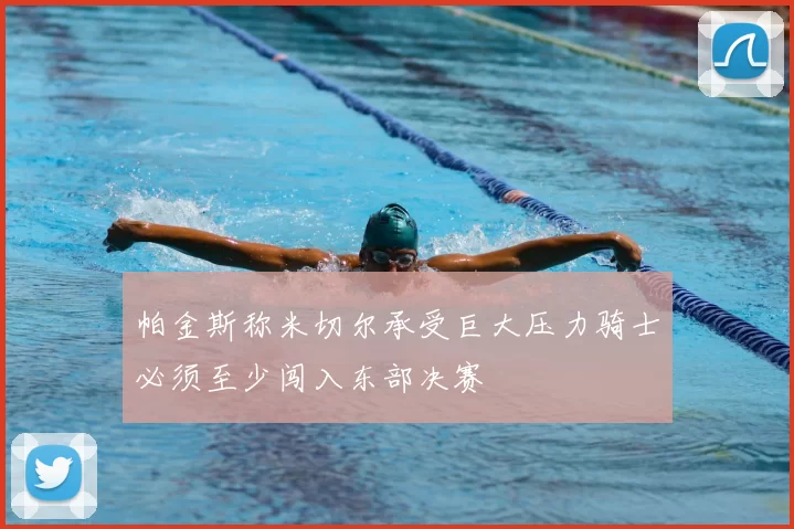 帕金斯称米切尔承受巨大压力骑士必须至少闯入东部决赛