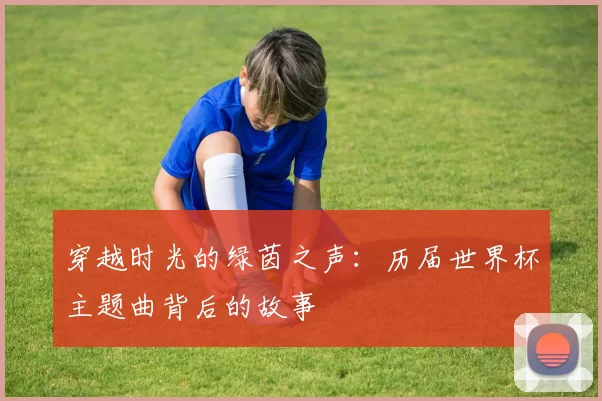 穿越时光的绿茵之声：历届世界杯主题曲背后的故事
