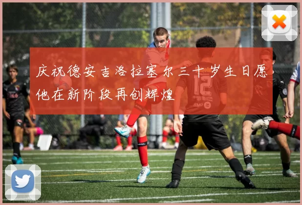 庆祝德安吉洛拉塞尔三十岁生日愿他在新阶段再创辉煌