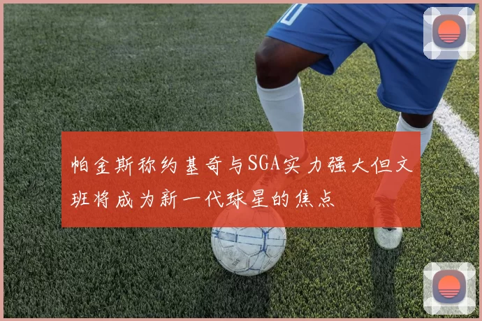 帕金斯称约基奇与SGA实力强大但文班将成为新一代球星的焦点