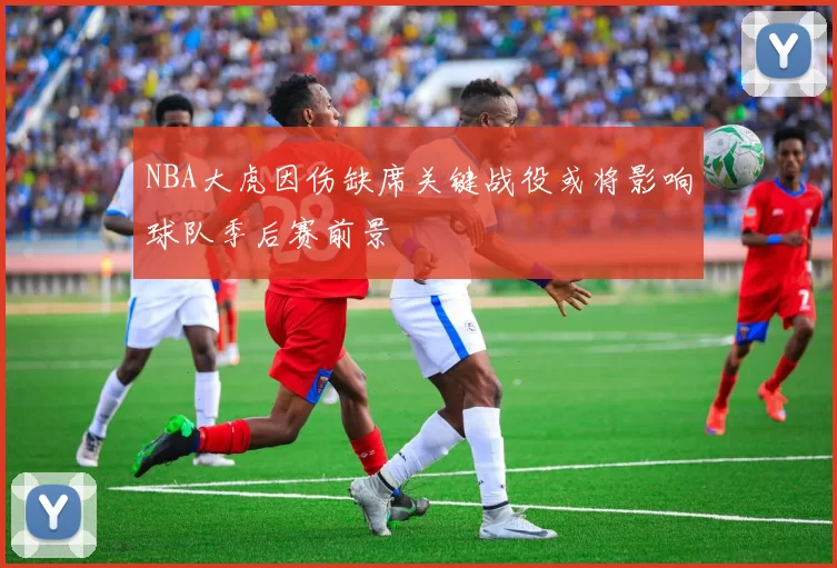 NBA大虎因伤缺席关键战役或将影响球队季后赛前景