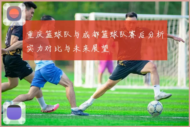 重庆篮球队与成都篮球队赛后分析实力对比与未来展望