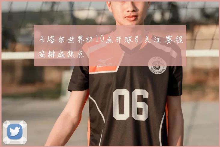 卡塔尔世界杯10点开球引关注 赛程安排成焦点