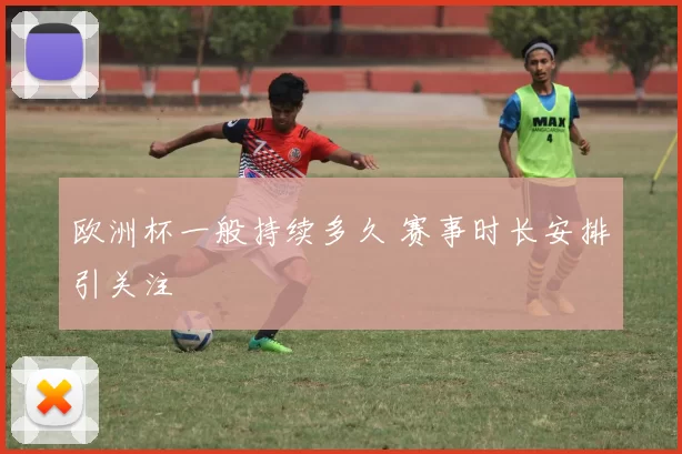 欧洲杯一般持续多久 赛事时长安排引关注