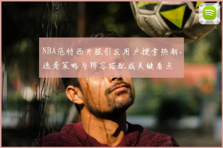 NBA范特西开服引发用户搜索热潮，选秀策略与阵容搭配成关键看点