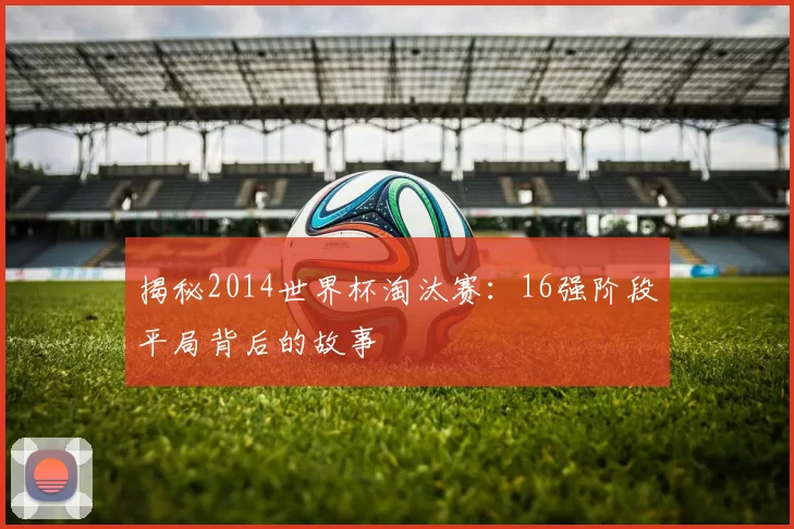 揭秘2014世界杯淘汰赛：16强阶段平局背后的故事