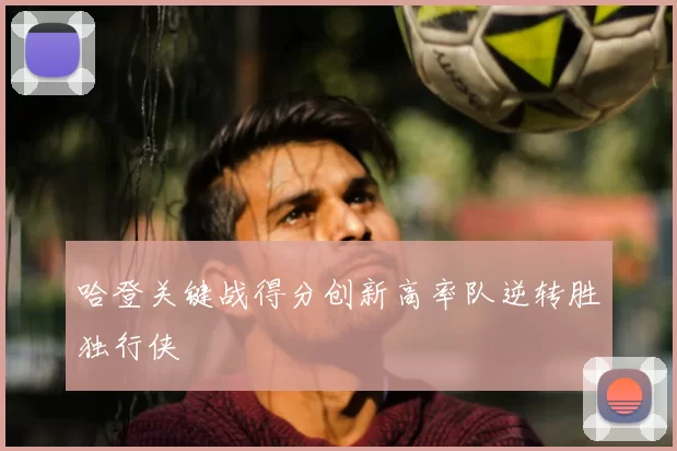 哈登关键战得分创新高率队逆转胜独行侠