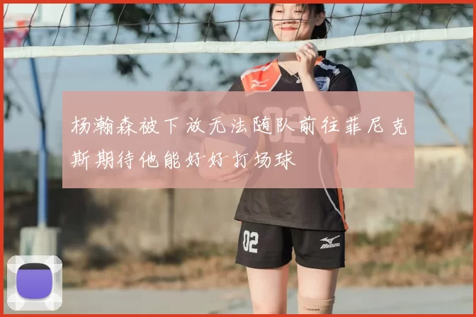 杨瀚森被下放无法随队前往菲尼克斯期待他能好好打场球