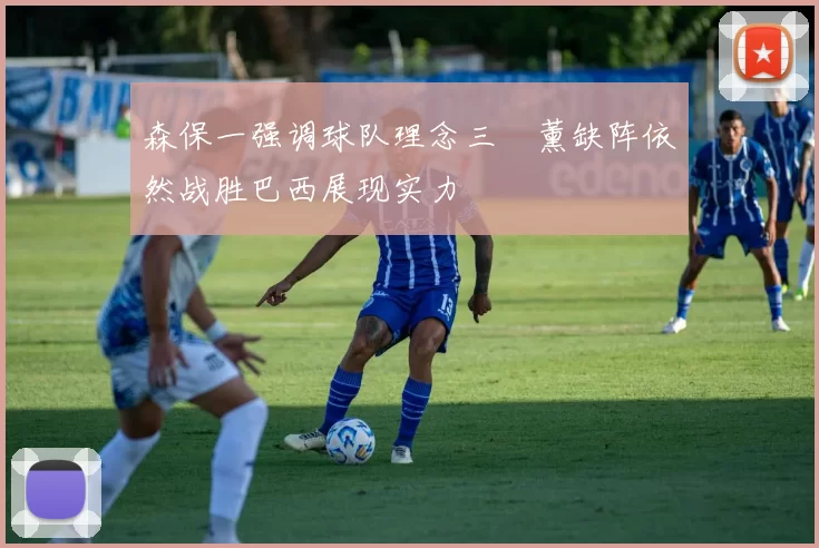 森保一强调球队理念三笘薰缺阵依然战胜巴西展现实力