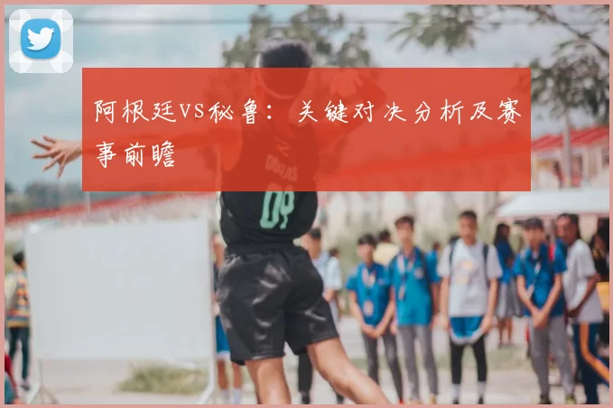 阿根廷vs秘鲁：关键对决分析及赛事前瞻