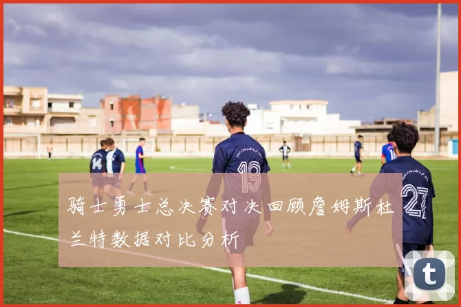 骑士勇士总决赛对决回顾詹姆斯杜兰特数据对比分析