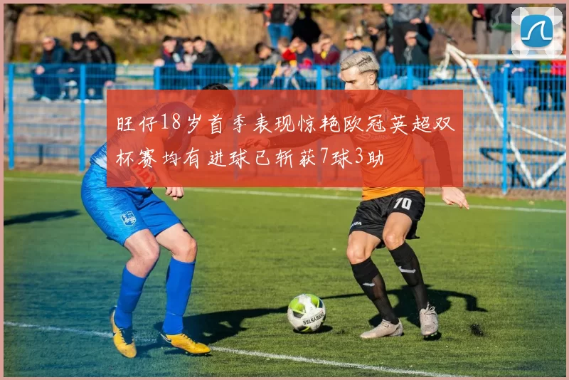 旺仔18岁首季表现惊艳欧冠英超双杯赛均有进球已斩获7球3助
