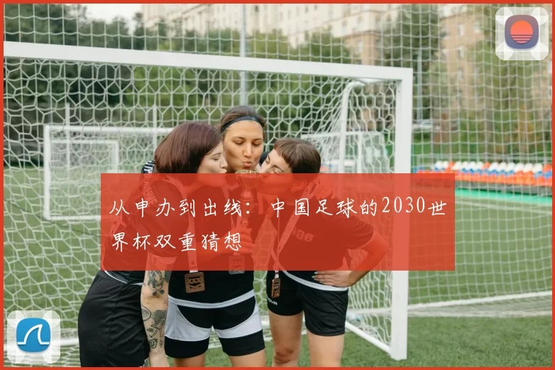 从申办到出线：中国足球的2030世界杯双重猜想