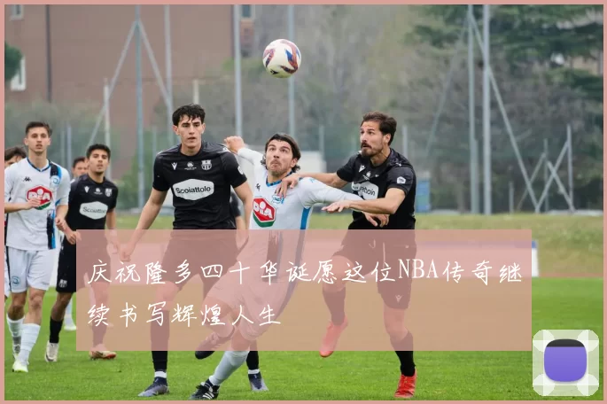 庆祝隆多四十华诞愿这位NBA传奇继续书写辉煌人生