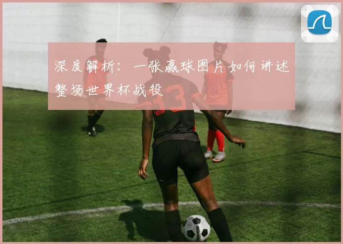 深度解析：一张赢球图片如何讲述整场世界杯战役