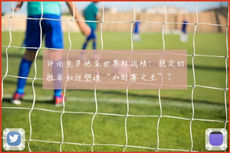 评论克罗地亚世界杯战绩：稳定的胜率如何塑造“加时赛之王”？