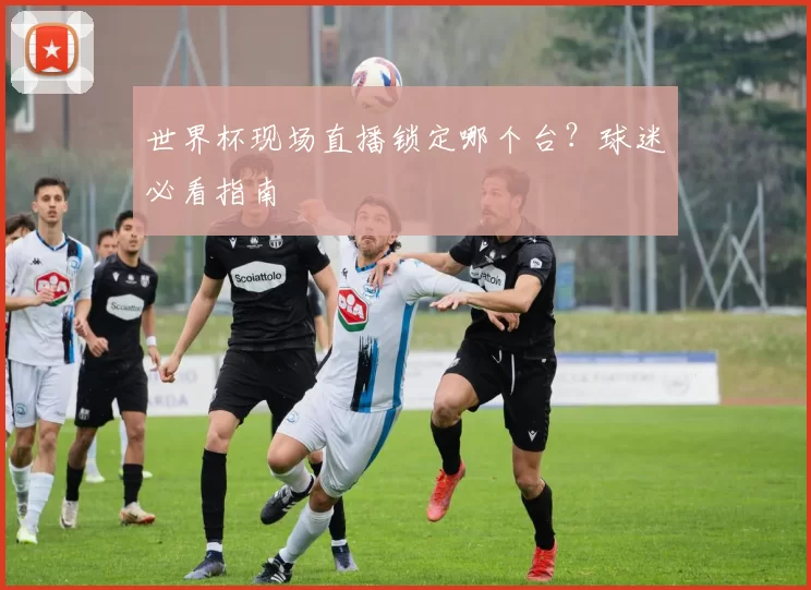 世界杯现场直播锁定哪个台?球迷必看指南