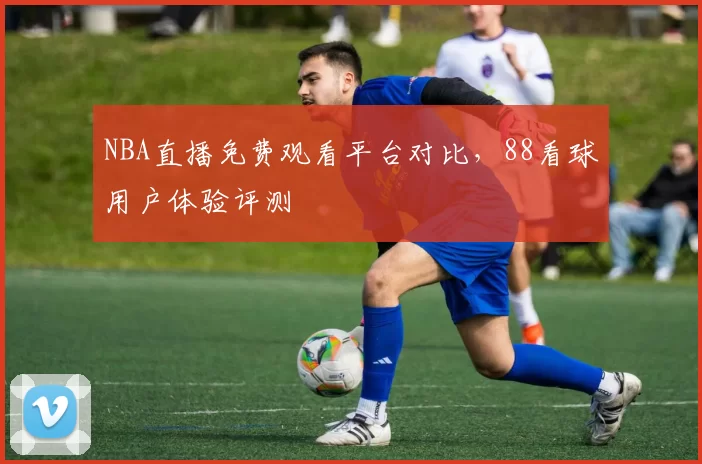 NBA直播免费观看平台对比，88看球用户体验评测