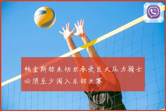 帕金斯称米切尔承受巨大压力骑士必须至少闯入东部决赛