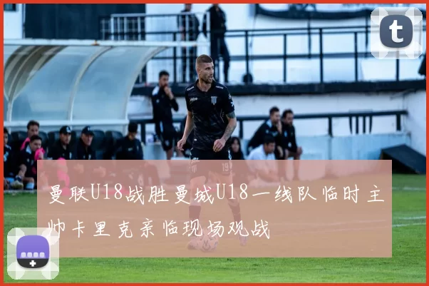 曼联U18战胜曼城U18一线队临时主帅卡里克亲临现场观战