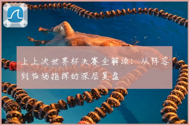 上上次世界杯决赛全解读:从阵容到临场指挥的深层复盘
