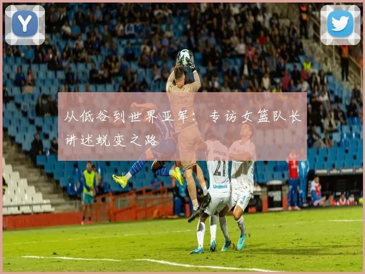 从低谷到世界亚军：专访女篮队长讲述蜕变之路