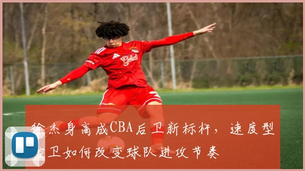 徐杰身高成CBA后卫新标杆，速度型控卫如何改变球队进攻节奏