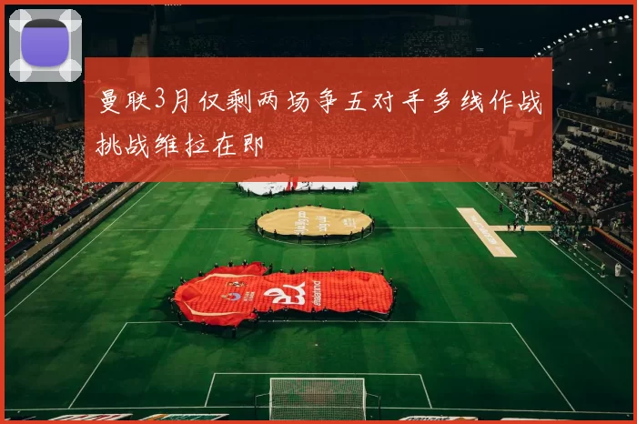 曼联3月仅剩两场争五对手多线作战挑战维拉在即