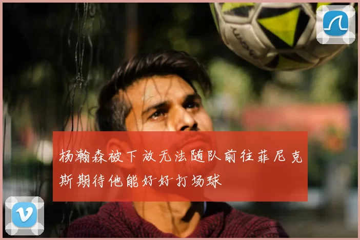杨瀚森被下放无法随队前往菲尼克斯期待他能好好打场球