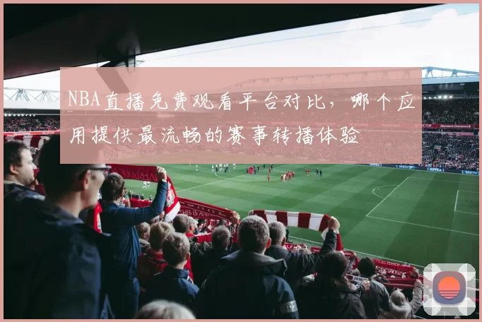 NBA直播免费观看平台对比，哪个应用提供最流畅的赛事转播体验