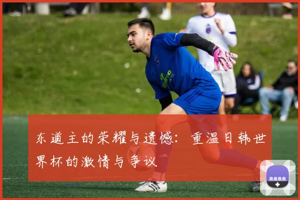 东道主的荣耀与遗憾：重温日韩世界杯的激情与争议