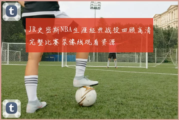 JR史密斯NBA生涯经典战役回顾高清完整比赛录像线观看资源