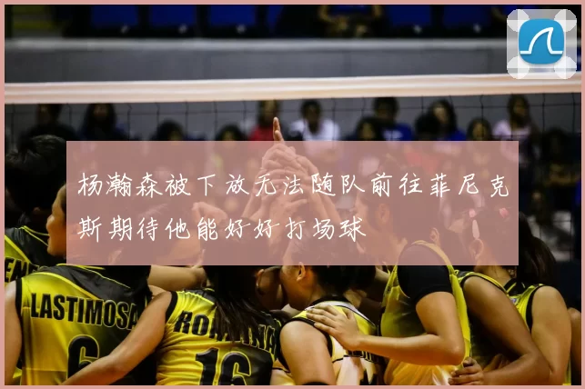 杨瀚森被下放无法随队前往菲尼克斯期待他能好好打场球