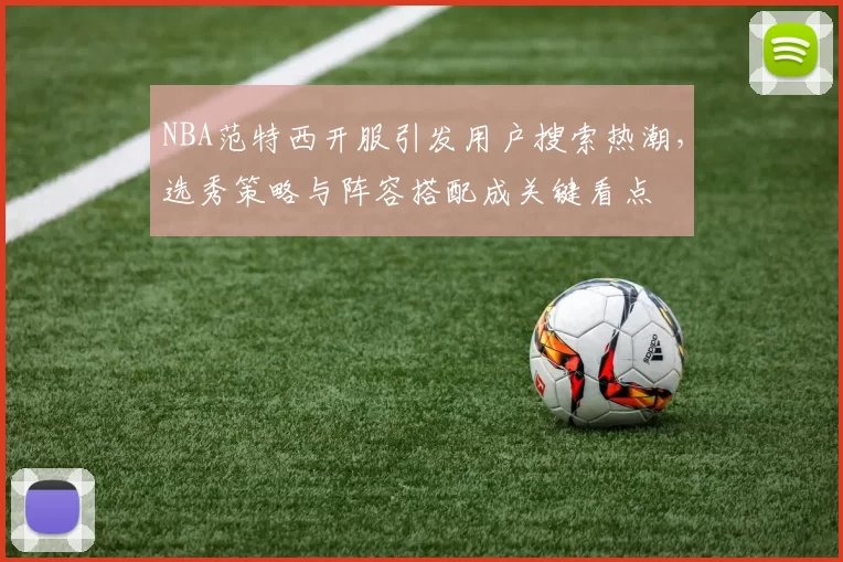 NBA范特西开服引发用户搜索热潮,选秀策略与阵容搭配成关键看点