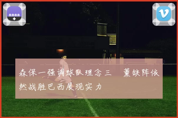 森保一强调球队理念三笘薰缺阵依然战胜巴西展现实力