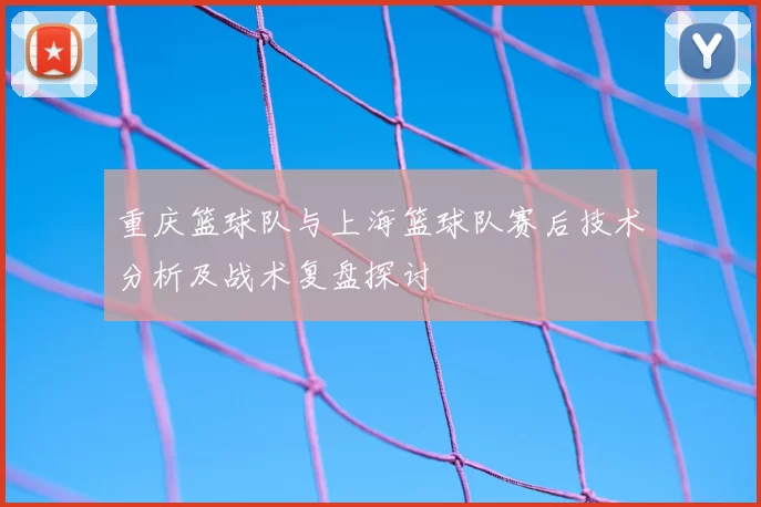 重庆篮球队与上海篮球队赛后技术分析及战术复盘探讨