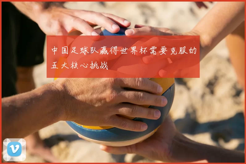 中国足球队赢得世界杯需要克服的五大核心挑战