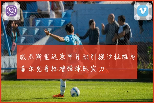 威尼斯重返意甲计划引援沙拉维与菲尔克鲁格增强球队实力