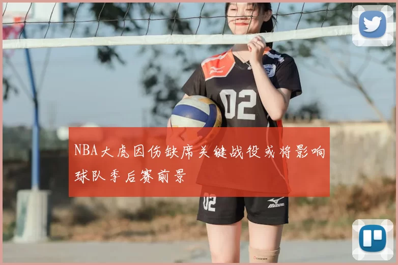 NBA大虎因伤缺席关键战役或将影响球队季后赛前景